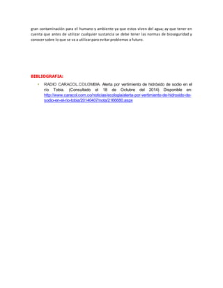 gran contaminación para el humano y ambiente ya que estos viven del agua; ay que tener en 
cuenta que antes de utilizar cualquier sustancia se debe tener las normas de bioseguridad y 
conocer sobre lo que se va a utilizar para evitar problemas a futuro. 
BIBLIOGRAFIA: 
 RADIO CARACOL.COLOMBIA. Alerta por vertimiento de hidróxido de sodio en el 
río Tobia. (Consultado el 18 de Octubre del 2014) Disponible en: 
http://www.caracol.com.co/noticias/ecologia/alerta-por-vertimiento-de-hidroxido-de-sodio- 
en-el-rio-tobia/20140407/nota/2166680.aspx 
 