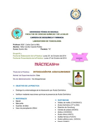 UNIVERSIDAD TÉCNICA DE MACHALA 
FACULTAD DE CIENCIAS QUÍMICAS Y DE LA SALUD 
CARRERA DE BIOQUÍMICA Y FARMACIA 
LABORATORIO DE TOXICOLOGÍA 
Profesor: BQF. Carlos García MSc. 
Alumno: Nelly Ceciilia Cepeda Roblez 
Curso: Quinto Año Paralelo: “A” 
Grupo Nº 3 
Fecha de Elaboración de la Práctica: Lunes 20 de Octubre del 2014 
Fecha de Presentación de la Práctica: Lunes 27 de Octubre del 2014 
PRÁCTICA Nº 20 
Título de la Práctica: 
Animal de Experimentación: Rata 
Vía de Administración: Vía Intraperitoneal. 
 OBJETIVO DE LA PRACTICA 
 Distinguir la sintomatología de la intoxicación por Ácido Clorhídrico 
 Verificar mediante reacciones químicas la presencia de Ácido Clorhídrico 
 MATERIALES 
 Mandil 
 Mascarilla 
 Guantes de látex 
 Vaso de precipitación 250ml 
10 
 SUSTANCIAS 
 Violeta de metilo (C24H28N3Cl) 
 Ácido Clorhídrico 37 % (HCl) 
 Reactivo de Gunzburg 
 Clorato de potasio (KClO3) 
 Anilina (C6H5NH2) 
 Ácido nítrico (HNO3) 
 Sulfato ferroso (FeSO4) 
 Ácido sulfúrico conc. (H2SO4) 
 Fenol (C6H6O) 
 