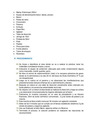  Matraz Erlenmeyer 250ml 
 Equipo de decisión(porta bisturí, tijeras, pinzas) 
 Bisturí 
 Perlas de vidrio 
 Cronometro 
 Panema 
 Embudo 
 Papel filtro 
 Agitador 
 Tabla de disección 
 Jeringa de 10ml 
 Probeta de 50ml 
 Piola 
 Pipetas 
 Pinza para tubos 
 Funda plástica 
 Tubos de ensayos 
 Reverbero 
 PROCEDIMIENTO 
65. Se limpia y desinfecta el área donde se va a realizar la práctica; tener los 
materiales a emplearse limpios y secos. 
66. Colocarse el equipo de protección adecuada para evitar contaminación alguna 
como mascarilla, mandil, guantes, gorro. 
67. Se lleva al animal de experimentación (rata) a la campana extractora de gases 
donde se le administrara a la rata 20 ml. del toxico de Ácido Clorhídrico 37 % por 
vía intraperitoneal. 
68. Luego se lo coloca en el panema y se observaran las manifestaciones que 
presenta tomando siempre el tiempo de su administración y deceso. 
69. Después se coloca en una tabla de disección previamente antes colocada una 
funda plástica y se amarra las extremidades de la rata. 
70. Se raspara con un bisturí el área donde se realizara la disección y luego se cortara 
y se observaran minuciosamente los órganos afectados por el toxico. 
71. Colocamos la muestra (vísceras) en un vaso de precipitación y se triturara 
finamente, 25ml de ácido clorhídrico concentrado , 2 g de clorato de potasio y se 
mezcla. 
72. Esta mezcla se lleva a baño maría por 30 minutos con agitación constante. 
73. Antes de los 5 minutos que se cumpla con el tiempo establecido añadimos 2 g de 
clorato de potasio y seguimos agitando 
74. Una vez finalizado el baño María, dejamos enfriar y lo filtramos 
75. Terminado el proceso, la solución problema se realizaran las reacciones de 
reconocimiento. 
 