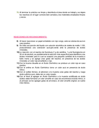76. Al terminar la práctica se limpia y desinfecta el área donde se trabajó y se dejara 
los reactivos en el lugar correcto bien cerrados y los materiales empleados limpios 
y secos. 
REACCIONES DE RECONOCIMIENTO: 
8) Al hacer reaccionar un papel embebido con rojo congo, este se colorea de azul en 
caso positivo. 
9) Se trata una porción del líquido con solución alcohólica de violeta de metilo 1:100, 
produciéndose una coloración azul-gris-verde ante la presencia de ácidos 
minerales. 
10) La reacción con el reactivo de Gunzburg (1 g de vainillina, 1 g de fluoroglucina en 
30 ml de alcohol), es posiblemente la reacción más específica para identificar a los 
ácidos minerales para lo cual se evapora una pequeña cantidad de la muestra a 
baño maría y se agrega unas gotas del reactivo; en presencia de los ácidos 
minerales un color rojo-amarillento o rojo. 
11) Con la brusina disuelta en el Ácido Clorhídrico se produce un color rojo en caso 
positivo. 
12) Con la anilina en Ácido Clorhídrico toma un color azul en presencia de ácido 
nítrico. 
13) Con el sulfato ferroso, al adicionar a la muestra unas gotas del reactivo y luego 
ácido sulfúrico puro, debe dar un color rosado. 
14) Con el fenol al agregar en Ácido Clorhídrico a la muestra acidificada en ácido 
acético debe formarse un color amarillo en caso de encontrarse el ácido nítrico, si 
al principio se los agregan gotas de amoniaco, el color amarillo original, se vuelve 
más intenso. 
 