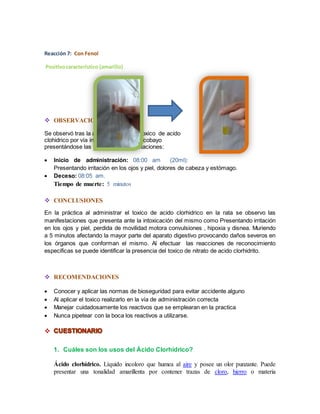 Reacción 7: Con Fenol 
Positivo característico (amarillo) 
 OBSERVACIONES 
Se observó tras la administración del toxico de acido 
clohidrico por vía intraperitoneal en el cobayo 
presentándose las siguientes manifestaciones: 
 Inicio de administración: 08:00 am (20ml): 
Presentando irritación en los ojos y piel, dolores de cabeza y estómago. 
 Deceso: 08:05 am. 
Tiempo de muerte: 5 minutos 
 CONCLUSIONES 
En la práctica al administrar el toxico de acido clorhidrico en la rata se observo las 
manifestaciones que presenta ante la intoxicación del mismo como Presentando irritación 
en los ojos y piel, perdida de movilidad motora convulsiones , hipoxia y disnea. Muriendo 
a 5 minutos afectando la mayor parte del aparato digestivo provocando daños severos en 
los órganos que conforman el mismo. Al efectuar las reacciones de reconocimiento 
especificas se puede identificar la presencia del toxico de nitrato de acido clorhidrito. 
 RECOMENDACIONES 
 Conocer y aplicar las normas de bioseguridad para evitar accidente alguno 
 Al aplicar el toxico realizarlo en la vía de administración correcta 
 Manejar cuidadosamente los reactivos que se emplearan en la practica 
 Nunca pipetear con la boca los reactivos a utilizarse. 
 
1. Cuáles son los usos del Ácido Clorhídrico? 
Ácido clorhídrico. Líquido incoloro que humea al aire y posee un olor punzante. Puede 
presentar una tonalidad amarillenta por contener trazas de cloro, hierro o materia 
 
