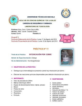UNIVERSIDAD TÉCNICA DE MACHALA 
FACULTAD DE CIENCIAS QUÍMICAS Y DE LA SALUD 
CARRERA DE BIOQUÍMICA Y FARMACIA 
LABORATORIO DE TOXICOLOGÍA 
Profesor: Bioq. Farm. Carlos García MSc. 
Alumno: Nelly Cecilia Cepeda Roblez 
Curso: Quinto Paralelo: A 
Grupo Nº 3 
Fecha de Elaboración de la Práctica: Lunes 11 de Agosto del 2014 
Fecha de Presentación de la Práctica: Lunes 18 de Agosto del 2014 
Título de la Práctica: INTOXICACIÓN POR COBRE 
Animal de Experimentación: Cobayo 
Vía de Administración: Vía Intraperitoneal. 
 OBJETIVOS DE LA PRÁCTICA 
 Distinguir que sintomatología se presenta cuando hay intoxicación por plomo 
 Efectuar las reacciones químicas dispensables para detectar intoxicación por plomo 
 MATERIALES: 
 Vaso de precipitación 250ml 
 Matraz Erlenmeyer 250ml 
 Equipo de decisión(porta bisturí, tijeras, pinzas) 
 Bisturí 
 Perlas de vidrio 
 Cronometro 
 Reverbero 
 Embudo 
 SUSTANCIAS: 
 Ácido acético 
 Ferrocianuro de potasio 
 Ácido clorhídrico 
 Amoniaco 
 Solución alcohólica 1 % 
 Yoduro de potasio 
 Cianuro de sodio 
 Hidróxido de amonio 
 Hidróxido de potasio 
 Ácido sulfihidrico 
 Sulfato cúprico 
 