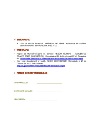 
 Guía de toxicos cáusticos. Información de tóxicos autorizados en España. 
Medicals editores; Barcelona 2006. Pag. 31-32 
 
 Región de Murcia.Consejería de Sanidad RIESGO QUÍMICO - ACCIDENTES 
GRAVES ACIDO CLORHIDRICO. (Consultado el 21 de Octubre del 2014). Disponible 
en: https://www.murciasalud.es/recursos/ficheros/99960-Acidoclorhidrico.pdf 
 New yersi departament of health. ACIDO CLORHIDRICO (Consultado el 21 de 
Octubre del 2014). Disponible en: 
http://nj.gov/health/eoh/rtkweb/documents/fs/1761sp.pdf 
 
DAYSI AMBULUDI ___________________________ 
KHATHERINE CAYAMBE ___________________________ 
NELLY CEPEDA ____________________________ 
 