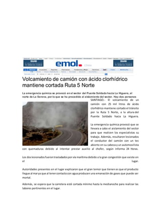 Volcamiento de camión con ácido clorhídrico 
mantiene cortada Ruta 5 Norte 
La emergencia química se provocó en el sector del Puente Soldado hacia La Higuera, al 
norte de La Serena, por lo que se ha procedido al aislamiento del sector. Hay dos personas 
SANTIAGO.- El volcamiento de un 
camión con 25 mil litros de ácido 
clorhídrico mantiene cortado el tránsito 
por la Ruta 5 Norte, a la altura del 
Puente Soldado hacia La Higuera. 
La emergencia química provocó que se 
llevara a cabo el aislamiento del sector 
para que realicen los especialistas su 
trabajo. Además, resultaron lesionados 
el conductor del camión con un tec 
abierto en su cabeza y un automovilista 
con quemaduras debido al intentar prestar auxilio al chofer, según informa 24 Horas. 
Los dos lesionados fueron trasladados por vía marítima debido a la gran congestión que existe en 
el lugar. 
Autoridades presentes en el lugar explicaron que el gran temor que tienen es que el producto 
llegue al mar ya que al tener contacto con agua producen una emanación de gases que puede ser 
mortal. 
Además, se espera que la carretera esté cortada mínimo hasta la medianoche para realizar las 
labores pertinentes en el lugar. 
 