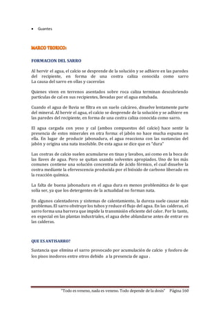 “Todo es veneno, nada es veneno. Todo depende de la dosis” Página 160 
 Guantes 
FORMACION DEL SARRO 
Al hervir el agua, el calcio se desprende de la solución y se adhiere en las paredes 
del recipiente, en forma de una costra caliza conocida como sarro 
La causa del sarro en ollas y cacerolas 
Quienes viven en terrenos asentados sobre roca caliza terminan descubriendo 
partículas de cal en sus recipientes, llevadas por el agua entubada. 
Cuando el agua de lluvia se filtra en un suelo calcáreo, disuelve lentamente parte 
del mineral. Al hervir el agua, el calcio se desprende de la solución y se adhiere en 
las paredes del recipiente, en forma de una costra caliza conocida como sarro. 
El agua cargada con yeso y cal (ambos compuestos del calcio) hace sentir la 
presencia de estos minerales en otra forma: el jabón no hace mucha espuma en 
ella. En lugar de producir jabonadura, el agua reacciona con las sustancias del 
jabón y origina una nata insoluble. De esta agua se dice que es “dura” 
Las costras de calcio suelen acumularse en tinas y lavabos, asi como en la boca de 
las llaves de agua. Pero se quitan usando solventes apropiados. Uno de los más 
comunes contiene una solución concentrada de ácido fórmico, el cual disuelve la 
costra mediante la efervescencia producida por el bióxido de carbono liberado en 
la reacción química. 
La falta de buena jabonadura en el agua dura es menos problemática de lo que 
solía ser, ya que los detergentes de la actualidad no forman nata. 
En algunos calentadores y sistemas de calentamiento, la dureza suele causar más 
problemas. El sarro obstruye los tubos y reduce el flujo del agua. En las calderas, el 
sarro forma una barrera que impide la transmisión eficiente del calor. Por lo tanto, 
en especial en las plantas industriales, el agua debe ablandarse antes de entrar en 
las calderas. 
QUE ES ANTISARRO? 
Sustancia que elimina el sarro provocado por acumulación de calcio y fosforo de 
los pisos inodoros entre otros debido a la presencia de agua . 
 