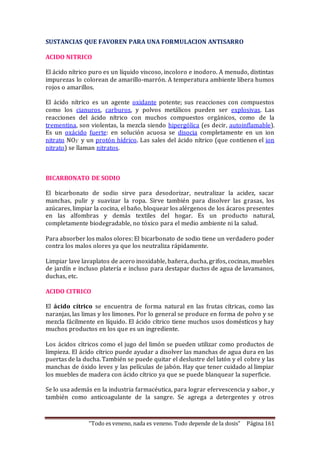 SUSTANCIAS QUE FAVOREN PARA UNA FORMULACION ANTISARRO 
ACIDO NITRICO 
El ácido nítrico puro es un líquido viscoso, incoloro e inodoro. A menudo, distintas 
impurezas lo colorean de amarillo-marrón. A temperatura ambiente libera humos 
rojos o amarillos. 
El ácido nítrico es un agente oxidante potente; sus reacciones con compuestos 
como los cianuros, carburos, y polvos metálicos pueden ser explosivas. Las 
reacciones del ácido nítrico con muchos compuestos orgánicos, como de la 
trementina, son violentas, la mezcla siendo hipergólica (es decir, autoinflamable). 
Es un oxácido fuerte: en solución acuosa se disocia completamente en un ion 
nitrato NO3- y un protón hídrico. Las sales del ácido nítrico (que contienen el ion 
nitrato) se llaman nitratos. 
BICARBONATO DE SODIO 
El bicarbonato de sodio sirve para desodorizar, neutralizar la acidez, sacar 
manchas, pulir y suavizar la ropa. Sirve también para disolver las grasas, los 
azúcares, limpiar la cocina, el baño, bloquear los alérgenos de los ácaros presentes 
en las alfombras y demás textiles del hogar. Es un producto natural, 
completamente biodegradable, no tóxico para el medio ambiente ni la salud. 
Para absorber los malos olores: El bicarbonato de sodio tiene un verdadero poder 
contra los malos olores ya que los neutraliza rápidamente. 
Limpiar lave lavaplatos de acero inoxidable, bañera, ducha, grifos, cocinas, muebles 
de jardín e incluso platería e incluso para destapar ductos de agua de lavamanos, 
duchas, etc. 
ACIDO CITRICO 
El ácido cítrico se encuentra de forma natural en las frutas cítricas, como las 
naranjas, las limas y los limones. Por lo general se produce en forma de polvo y se 
mezcla fácilmente en líquido. El ácido cítrico tiene muchos usos domésticos y hay 
muchos productos en los que es un ingrediente. 
Los ácidos cítricos como el jugo del limón se pueden utilizar como productos de 
limpieza. El ácido cítrico puede ayudar a disolver las manchas de agua dura en las 
puertas de la ducha. También se puede quitar el deslustre del latón y el cobre y las 
manchas de óxido leves y las películas de jabón. Hay que tener cuidado al limpiar 
los muebles de madera con ácido cítrico ya que se puede blanquear la superficie. 
Se lo usa además en la industria farmacéutica, para lograr efervescencia y sabor , y 
también como anticoagulante de la sangre. Se agrega a detergentes y otros 
“Todo es veneno, nada es veneno. Todo depende de la dosis” Página 161 
 