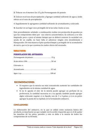 2. Triturar en el mortero los 15 g de Permanganato de potasio 
3. Colocar en el vaso de precipitación y Agregar cantidad suficiente de agua y ácido 
nítrico en el vaso de precipitación 
4. Seguidamente le agregamos cantidad suficiente de aromatizante y colorante. 
4. Guardar en un lugar seco protegido de la luz solar, hasta su uso. 
Este procedimiento señalado a continuación realiza con protección de guantes ya 
que los componentes tiñen por sus colores característicos. Se colocara y se irán 
limpiando poco a poco al mismo tiempo que se deberá remover la suciedad con 
ayuda de un cepillo, no hace falta el adicionar ningún otro desinfectante o 
blanqueador. De esta manera el piso quedará limpio y protegido de la acumulación 
de sarro, que es lo que ocasiona los malos olores del excusado. 
Permanganato de potasio………………………………..… 15 g 
Ácido nítrico 10% ……………………………………………..50 ml 
“Todo es veneno, nada es veneno. Todo depende de la dosis” Página 163 
Colorante cs 
Aromatizante…………………………………………………… 0.5 ml. 
Agua c.s.p……………………………………………………….. 100 ml 
 Si requiere que la mezcla sea más concentrada aumente las cantidades de 
ingredientes en la misma cantidad de agua. 
 Si no le agrada el olor de la mezcla puede agregar un perfume de su 
preferencia, la cantidad necesaria es a su agrado, también puede agregar 
algún colorante vegetal, si es líquido son de 3 a 4 gotas; y si es en polvo 
agregue la punta de la espátula en la formulación antisarro. 
La elaboración del antisarro, en la que se utilizó como sustancia básica del 
producto, es muy bueno ya que cumple con la acción requerida que es el de quitar 
las manchas de los pisos, paredes y esto se debe a la mezcla de todos los 
componentes de su fórmula. 
 