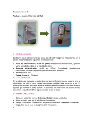 Reacción 9: Con el IK: 
Positivo no característico (rojo ladrillo) 
 OBSERVACIONES 
Se observó tras la administración del toxico de cobre (20 ml.) por vía intraperitoneal en el 
cobayo presentándose las siguientes manifestaciones: 
 Inicio de administración: 08:04 am (10ml): Presentando desorientación, agitación 
fuerte, ansiedad, perdida de la movilidad motora. 
 Segunda administración: 08:33 am (10ml): Presentando seguidamente 
convulsiones, nauseas, deposición, presencia de orina e hipoxia. 
 Deceso: 08:55 am. 
Tiempo de muerte: 51minutos 
 CONCLUSIONES 
En la práctica se efectuada se pudo observar las manifestaciones que presenta ante la 
intoxicación por cobre como hipoxia,convulsiones,motilidad baja muriendo a los 51 
minutos afectando en gran parte a todo el aparato digestivo provocando un daño de estos 
órganos que conforman dicho aparato . Efectuando las reacciones de reconocimiento 
especificas se puede identificar la presencia del toxico de cobre. 
 RECOMENDACIONES 
 Conocer y aplicar las normas de bioseguridad para evitar accidentes. 
 Aplicar el toxico en la vía de administración requerida. 
 Manejar con cuidado los reactivos a emplearse previamente conociendo su toxicidad 
 No pipetear con la boca ya que provocaría intoxicación. 
 
 