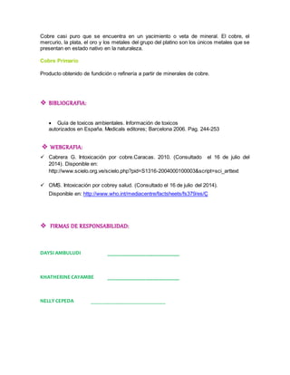 Cobre casi puro que se encuentra en un yacimiento o veta de mineral. El cobre, el 
mercurio, la plata, el oro y los metales del grupo del platino son los únicos metales que se 
presentan en estado nativo en la naturaleza. 
Cobre Primario 
Producto obtenido de fundición o refinería a partir de minerales de cobre. 
 BIBLIOGRAFIA: 
 Guía de toxicos ambientales. Información de toxicos 
autorizados en España. Medicals editores; Barcelona 2006. Pag. 244-253 
 WEBGRAFIA: 
 Cabrera G. Intoxicación por cobre.Caracas. 2010. (Consultado el 16 de julio del 
2014). Disponible en: 
http://www.scielo.org.ve/scielo.php?pid=S1316-2004000100003&script=sci_arttext 
 OMS. Intoxicación por cobrey salud. (Consultado el 16 de julio del 2014). 
Disponible en: http://www.who.int/mediacentre/factsheets/fs379/es/Ç 
 FIRMAS DE RESPONSABILIDAD: 
DAYSI AMBULUDI ___________________________ 
KHATHERINE CAYAMBE ___________________________ 
NELLY CEPEDA ____________________________ 
 
