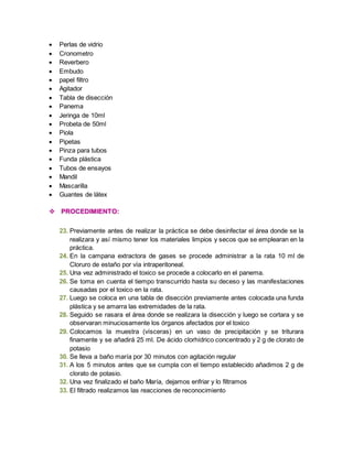  Perlas de vidrio 
 Cronometro 
 Reverbero 
 Embudo 
 papel filtro 
 Agitador 
 Tabla de disección 
 Panema 
 Jeringa de 10ml 
 Probeta de 50ml 
 Piola 
 Pipetas 
 Pinza para tubos 
 Funda plástica 
 Tubos de ensayos 
 Mandil 
 Mascarilla 
 Guantes de látex 
 PROCEDIMIENTO: 
23. Previamente antes de realizar la práctica se debe desinfectar el área donde se la 
realizara y así mismo tener los materiales limpios y secos que se emplearan en la 
práctica. 
24. En la campana extractora de gases se procede administrar a la rata 10 ml de 
Cloruro de estaño por vía intraperitoneal. 
25. Una vez administrado el toxico se procede a colocarlo en el panema. 
26. Se toma en cuenta el tiempo transcurrido hasta su deceso y las manifestaciones 
causadas por el toxico en la rata. 
27. Luego se coloca en una tabla de disección previamente antes colocada una funda 
plástica y se amarra las extremidades de la rata. 
28. Seguido se rasara el área donde se realizara la disección y luego se cortara y se 
observaran minuciosamente los órganos afectados por el toxico 
29. Colocamos la muestra (vísceras) en un vaso de precipitación y se triturara 
finamente y se añadirá 25 ml. De ácido clorhídrico concentrado y 2 g de clorato de 
potasio 
30. Se lleva a baño maría por 30 minutos con agitación regular 
31. A los 5 minutos antes que se cumpla con el tiempo establecido añadimos 2 g de 
clorato de potasio. 
32. Una vez finalizado el baño María, dejamos enfriar y lo filtramos 
33. El filtrado realizamos las reacciones de reconocimiento 
 