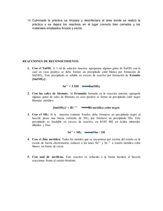 34. Culminada la práctica se limpiara y desinfectara el área donde se realizó la 
práctica y se dejara los reactivos en el lugar correcto bien cerrados y los 
materiales empleados limpios y secos. 
REACCIONES DE RECONOCIMIENTO. 
1. Con el NaOH. A 1 ml de solución muestra, agregamos algunas gotas de NaOH, con lo 
cual en caso positivo se debe formar un precipitado color blanco por formación de 
Sn(OH)2. Este precipitado es soluble en exceso de reactivo por formación de Estanito 
[Sn(OH)3]-. 
Sn++ + 2 OH Sn(OH)2 
2. Con las sales de bismuto. Al Estannito formado en la reacción anterior, agregarle 
algunas gotas de sales de Bismuto, en caso positivo se forma un precipitado color negro 
Bismuto metálico. 
[Sn(OH)3]- + Bi +++ Bi metálico color negro 
3. Con el SH2. Si la muestra contiene Estaño, debe formarse un precipitado negro al 
hacerle pasar una buena corriente de SH2, por formarse un precipitado SSn. Este 
precipitado es insoluble en exceso de reactivo, en KOH 6M, en ácidos minerales 
diluidos y fríos 
Sn++ + SH2 SSn + 2H 
4. Con el Zinc metálico. Todos los metales que se encuentran por encima del estaño en la 
escala de fuerza electromotriz, reducen a los iones Sn3+ y Sn 2+ a estaño metálico color 
blanco en forma de cocos. 
5. Con azul de metileno. Este reactivo es reducido a la forma incolora al hacerlo 
reaccionar frente al estaño bivalente. 
 