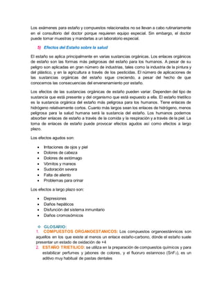Los exámenes para estaño y compuestos relacionados no se llevan a cabo rutinariamente 
en el consultorio del doctor porque requieren equipo especial. Sin embargo, el doctor 
puede tomar muestras y mandarlas a un laboratorio especial. 
5) Efectos del Estaño sobre la salud 
El estaño se aplica principalmente en varias sustancias orgánicas. Los enlaces orgánicos 
de estaño son las formas más peligrosas del estaño para los humanos. A pesar de su 
peligro son aplicadas en gran número de industrias, tales como la industria de la pintura y 
del plástico, y en la agricultura a través de los pesticidas. El número de aplicaciones de 
las sustancias orgánicas del estaño sigue creciendo, a pesar del hecho de que 
conocemos las consecuencias del envenenamiento por estaño. 
Los efectos de las sustancias orgánicas de estaño pueden variar. Dependen del tipo de 
sustancia que está presente y del organismo que está expuesto a ella. El estaño trietílico 
es la sustancia orgánica del estaño más peligrosa para los humanos. Tiene enlaces de 
hidrógeno relativamente cortos. Cuanto más largos sean los enlaces de hidrógeno, menos 
peligrosa para la salud humana será la sustancia del estaño. Los humanos podemos 
absorber enlaces de estaño a través de la comida y la respiración y a través de la piel. La 
toma de enlaces de estaño puede provocar efectos agudos así como efectos a largo 
plazo. 
Los efectos agudos son: 
 Irritaciones de ojos y piel 
 Dolores de cabeza 
 Dolores de estómago 
 Vómitos y mareos 
 Sudoración severa 
 Falta de aliento 
 Problemas para orinar 
Los efectos a largo plazo son: 
 Depresiones 
 Daños hepáticos 
 Disfunción del sistema inmunitario 
 Daños cromosómicos 
 GLOSARIO: 
1. COMPUESTOS ORGANOESTANICOS: Los compuestos organoestánnicos son 
aquellos en los que existe al menos un enlace estaño-carbono, dónde el estaño suele 
presentar un estado de oxidación de +4 
2. ESTAÑO TRIETILICO: se utiliza en la preparación de compuestos químicos y para 
estabilizar perfumes y jabones de colores, y el fluoruro estannoso (SnF2), es un 
aditivo muy habitual de pastas dentales 
 