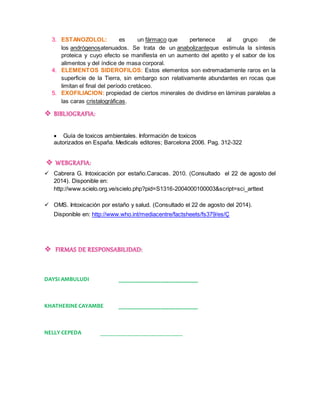 3. ESTANOZOLOL: es un fármaco que pertenece al grupo de 
los andrógenosatenuados. Se trata de un anabolizanteque estimula la síntesis 
proteica y cuyo efecto se manifiesta en un aumento del apetito y el sabor de los 
alimentos y del índice de masa corporal. 
4. ELEMENTOS SIDEROFILOS: Estos elementos son extremadamente raros en la 
superficie de la Tierra, sin embargo son relativamente abundantes en rocas que 
limitan el final del período cretáceo. 
5. EXOFILIACION: propiedad de ciertos minerales de dividirse en láminas paralelas a 
las caras cristalográficas. 
 BIBLIOGRAFIA: 
 Guía de toxicos ambientales. Información de toxicos 
autorizados en España. Medicals editores; Barcelona 2006. Pag. 312-322 
 WEBGRAFIA: 
 Cabrera G. Intoxicación por estaño.Caracas. 2010. (Consultado el 22 de agosto del 
2014). Disponible en: 
http://www.scielo.org.ve/scielo.php?pid=S1316-2004000100003&script=sci_arttext 
 OMS. Intoxicación por estaño y salud. (Consultado el 22 de agosto del 2014). 
Disponible en: http://www.who.int/mediacentre/factsheets/fs379/es/Ç 
 FIRMAS DE RESPONSABILIDAD: 
DAYSI AMBULUDI ___________________________ 
KHATHERINE CAYAMBE ___________________________ 
NELLY CEPEDA ____________________________ 
 