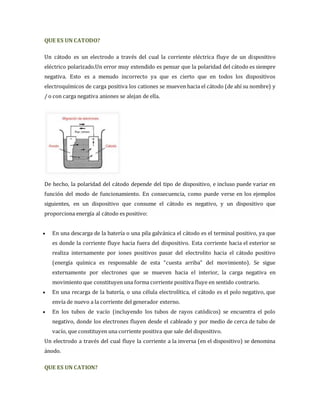 QUE ES UN CATODO? 
Un cátodo es un electrodo a través del cual la corriente eléctrica fluye de un dispositivo 
eléctrico polarizado.Un error muy extendido es pensar que la polaridad del cátodo es siempre 
negativa. Esto es a menudo incorrecto ya que es cierto que en todos los dispositivos 
electroquímicos de carga positiva los cationes se mueven hacia el cátodo (de ahí su nombre) y 
/ o con carga negativa aniones se alejan de ella. 
De hecho, la polaridad del cátodo depende del tipo de dispositivo, e incluso puede variar en 
función del modo de funcionamiento. En consecuencia, como puede verse en los ejemplos 
siguientes, en un dispositivo que consume el cátodo es negativo, y un dispositivo que 
proporciona energía al cátodo es positivo: 
 En una descarga de la batería o una pila galvánica el cátodo es el terminal positivo, ya que 
es donde la corriente fluye hacia fuera del dispositivo. Esta corriente hacia el exterior se 
realiza internamente por iones positivos pasar del electrolito hacia el cátodo positivo 
(energía química es responsable de esta “cuesta arriba” del movimiento). Se sigue 
externamente por electrones que se mueven hacia el interior, la carga negativa en 
movimiento que constituyen una forma corriente positiva fluye en sentido contrario. 
 En una recarga de la batería, o una célula electrolítica, el cátodo es el polo negativo, que 
envía de nuevo a la corriente del generador externo. 
 En los tubos de vacío (incluyendo los tubos de rayos catódicos) se encuentra el polo 
negativo, donde los electrones fluyen desde el cableado y por medio de cerca de tubo de 
vacío, que constituyen una corriente positiva que sale del dispositivo. 
Un electrodo a través del cual fluye la corriente a la inversa (en el dispositivo) se denomina 
ánodo. 
QUE ES UN CATION? 
 
