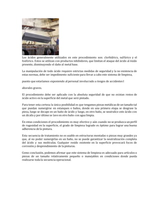 Los ácidos generalmente utilizados en este procedimiento son: clorhídrico, sulfúrico y el 
fosfórico. Estos se utilizan con productos inhibidores, que limítan el ataque del ácido al óxido 
presente, disminuyendo el daño al metal base. 
La manipulación de todo ácido requiere estrictas medidas de seguridad y la no existencia de 
estas normas, debe ser impedimento suficiente para llevar a cabo este sistema de limpieza, 
puesto que estaríamos exponiendo al personal involucrado a riesgos de accidentes l 
aborales graves. 
El procedimiento debe ser aplicado con la absoluta seguridad de que no existan restos de 
ácido activo en la superficie del metal que será pintado. 
Para tener esta certeza la única posibilidad es que tengamos piezas metálicas de un tamaño tal 
que puedan sumergirse en estanques o baños, donde en una primera etapa se desgrase la 
pieza, luego se decape en un baño de ácido y luego, en otro baño, se neutralice este ácido con 
un álcalis y por último se lave en otro baño con agua limpia. 
En estas condiciones el procedimiento es muy efectivo y aún cuando no se produzca un perfil 
de rugosidad en la superficie, el grado de limpieza logrado es óptimo para lograr una buena 
adherencia de la pintura. 
Esta secuencia de tratamiento no es usable en estructuras montadas o piezas muy grandes ya 
que, al no poder sumergirlas en un baño, no se puede garantizar la neutralización completa 
del ácido y sus moléculas. Cualquier resido existente en la superficie provocará focos de 
corrosión y desprendimiento de la pinturas. 
Como conclusión, podemos afirmar que este sistema de limpieza es adecuado para artículos o 
piezas de un tamaño relativamente pequeño o manejables en condiciones donde pueda 
realizarse toda la secuencia operacional. 
 