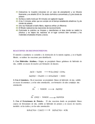 41. Colocamos la muestra (vísceras) en un vaso de precipitación y se triturara 
finamente y se añadirá 25 ml. De ácido clorhídrico concentrado y 2 g de clorato de 
potasio 
42. Se lleva a baño maría por 30 minutos con agitación regular 
43. A los 5 minutos antes que se cumpla con el tiempo establecido añadimos 2 g de 
clorato de potasio. 
44. Una vez finalizado el baño María, dejamos enfriar y lo filtramos 
45. El filtrado realizamos las reacciones de reconocimiento 
46. Culminada la práctica se limpiara y desinfectara el área donde se realizó la 
práctica y se dejara los reactivos en el lugar correcto bien cerrados y los 
materiales empleados limpios y secos. 
REACCIONES DE RECONOCIMIENTO: 
El material a examinarse es sometido a la destrucción de la materia orgánica, y en el líquido 
filtrado, se realizan las reacciones para identificarlo. 
1. Con Hidróxidos Alcalinos.- Origina un precipitado blanco gelatinoso de hidróxido de 
zinc, soluble en exceso de reactivo por formación de zincatos. 
ZnCl2 + NaOH Zn (OH)2 + 2ClNa 
Zn(OH)2 + 2NaOH Na2ZnO2 + 2H2O 
2. Con el Amoniaco.- Da al reaccionar un precipitado blanco de hidróxido de zinc, soluble 
en exceso de amoniaco y en las sales amoniacales, con formación de sales complejas zinc 
amoniacales 
++ 
Zn + NH4OH Zn(OH)2 
++ 
Zn (OH)2 + NH4OH Zn(NH3)6 
3. Con el Ferrocianuro de Potasio.- El zinc reacciona dando un precipitado blanco 
coposo de ferrocianuro de zinc, soluble en hidróxido de potasio y en exceso de reactivo, 
insoluble en los ácidos y en las sales amoniacales 
K4Fe(CN)6 + 2 ZnCl2 Zn2Fe(CN)6 + 4ClK 
 