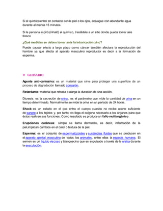 Si el químico entró en contacto con la piel o los ojos, enjuague con abundante agua 
durante al menos 15 minutos. 
Si la persona aspiró (inhaló) el químico, trasládela a un sitio donde pueda tomar aire 
fresco 
¿Qué medidas se deben tomar ante la intoxicación zinc? 
Puede causar efecto a largo plazo como cáncer también afectara la reproducción del 
hombre ya que afecta al aparato masculino reproductor es decir a la formación de 
esperma. 
 GLOSARIO 
Agente anti-corrosiva: es un material que sirve para proteger una superficie de un 
proceso de degradación llamado corrosión. 
Retardante: material que retrasa o alarga la duración de una acción. 
Diuresis: es la secreción de orina , es el parámetro que mide la cantidad de orina en un 
tiempo determinado. Normalmente se mide la orina en un período de 24 horas. 
Shock: es un estado en el que entra el cuerpo cuando no recibe aporte suficiente 
de sangre a los tejidos y, por tanto, no llega el oxígeno necesario a los órganos para que 
éstos realicen sus funciones. Como resultado se produce un fallo multiorgánico. 
Erupciones cutáneas: simple se llama dermatitis, es decir, inflamación de la 
piel,implican cambios en el color o textura de la piel. 
Esperma: es el conjunto de espermatozoides y sustancias fluidas que se producen en 
el aparato genital masculino de todos los animales, entre ellos la especie humana. El 
semen es un líquido viscoso y blanquecino que es expulsado a través de la uretra durante 
la eyaculación. 
 