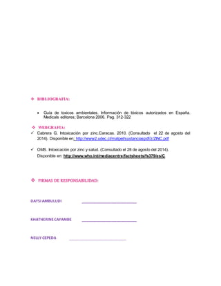  BIBLIOGRAFIA: 
 Guía de toxicos ambientales. Información de tóxicos autorizados en España. 
Medicals editores; Barcelona 2006. Pag. 312-322 
 WEBGRAFIA: 
 Cabrera G. Intoxicación por zinc.Caracas. 2010. (Consultado el 22 de agosto del 
2014). Disponible en: http://www2.udec.cl/matpel/sustanciaspdf/z/ZINC.pdf 
 OMS. Intoxicación por zinc y salud. (Consultado el 28 de agosto del 2014). 
Disponible en: http://www.who.int/mediacentre/factsheets/fs379/es/Ç 
 FIRMAS DE RESPONSABILIDAD: 
DAYSI AMBULUDI ___________________________ 
KHATHERINE CAYAMBE ___________________________ 
NELLY CEPEDA ____________________________ 
 