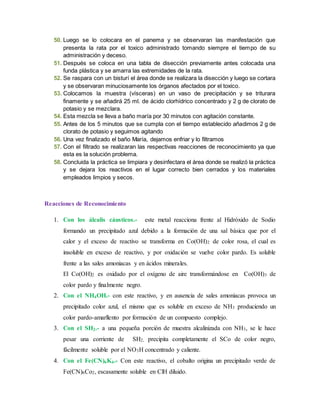 50. Luego se lo colocara en el panema y se observaran las manifestación que 
presenta la rata por el toxico administrado tomando siempre el tiempo de su 
administración y deceso. 
51. Después se coloca en una tabla de disección previamente antes colocada una 
funda plástica y se amarra las extremidades de la rata. 
52. Se raspara con un bisturí el área donde se realizara la disección y luego se cortara 
y se observaran minuciosamente los órganos afectados por el toxico. 
53. Colocamos la muestra (vísceras) en un vaso de precipitación y se triturara 
finamente y se añadirá 25 ml. de ácido clorhídrico concentrado y 2 g de clorato de 
potasio y se mezclara. 
54. Esta mezcla se lleva a baño maría por 30 minutos con agitación constante. 
55. Antes de los 5 minutos que se cumpla con el tiempo establecido añadimos 2 g de 
clorato de potasio y seguimos agitando 
56. Una vez finalizado el baño María, dejamos enfriar y lo filtramos 
57. Con el filtrado se realizaran las respectivas reacciones de reconocimiento ya que 
esta es la solución problema. 
58. Concluida la práctica se limpiara y desinfectara el área donde se realizó la práctica 
y se dejara los reactivos en el lugar correcto bien cerrados y los materiales 
empleados limpios y secos. 
Reacciones de Reconocimiento 
1. Con los álcalis cáusticos.- este metal reacciona frente al Hidróxido de Sodio 
formando un precipitado azul debido a la formación de una sal básica que por el 
calor y el exceso de reactivo se transforma en Co(OH)2 de color rosa, el cual es 
insoluble en exceso de reactivo, y por oxidación se vuelve color pardo. Es soluble 
frente a las sales amoniacas y en ácidos minerales. 
El Co(OH)2 es oxidado por el oxígeno de aire transformándose en Co(OH)3 de 
color pardo y finalmente negro. 
2. Con el NH4OH.- con este reactivo, y en ausencia de sales amoniacas provoca un 
precipitado color azul, el mismo que es soluble en exceso de NH3 produciendo un 
color pardo-amarllento por formación de un compuesto complejo. 
3. Con el SH2.- a una pequeña porción de muestra alcalinizada con NH3, se le hace 
pesar una corriente de SH2, precipita completamente el SCo de color negro, 
fácilmente soluble por el NO3H concentrado y caliente. 
4. Con el Fe(CN)6K4.- Con este reactivo, el cobalto origina un precipitado verde de 
Fe(CN)6Co2, escasamente soluble en ClH diluido. 
 