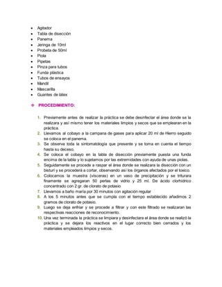  Agitador 
 Tabla de disección 
 Panema 
 Jeringa de 10ml 
 Probeta de 50ml 
 Piola 
 Pipetas 
 Pinza para tubos 
 Funda plástica 
 Tubos de ensayos 
 Mandil 
 Mascarilla 
 Guantes de látex 
 PROCEDIMIENTO: 
1. Previamente antes de realizar la práctica se debe desinfectar el área donde se la 
realizara y así mismo tener los materiales limpios y secos que se emplearan en la 
práctica. 
2. Llevamos al cobayo a la campana de gases para aplicar 20 ml de Hierro seguido 
se coloca en el panema. 
3. Se observa toda la sintomatología que presente y se toma en cuenta el tiempo 
hasta su deceso. 
4. Se coloca el cobayo en la tabla de disección previamente puesta una funda 
encima de la tabla y lo sujetamos por las extremidades con ayuda de unas piolas. 
5. Seguidamente se procede a raspar el área donde se realizara la disección con un 
bisturí y se procederá a cortar, observando así los órganos afectados por el toxico. 
6. Colocamos la muestra (vísceras) en un vaso de precipitación y se triturara 
finamente se agregaran 50 perlas de vidrio y 25 ml. De ácido clorhídrico 
concentrado con 2 gr. de clorato de potasio 
7. Llevamos a baño maría por 30 minutos con agitación regular 
8. A los 5 minutos antes que se cumpla con el tiempo establecido añadimos 2 
gramos de clorato de potasio. 
9. Luego se deja enfriar y se procede a filtrar y con este filtrado se realizaran las 
respectivas reacciones de reconocimiento. 
10. Una vez terminada la práctica se limpiara y desinfectara el área donde se realizó la 
práctica y se dejara los reactivos en el lugar correcto bien cerrados y los 
materiales empleados limpios y secos. 
 