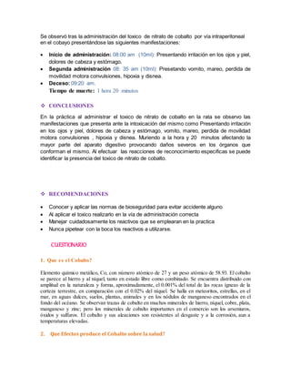 Se observó tras la administración del toxico de nitrato de cobalto por vía intraperitoneal 
en el cobayo presentándose las siguientes manifestaciones: 
 Inicio de administración: 08:00 am (10ml): Presentando irritación en los ojos y piel, 
dolores de cabeza y estómago. 
 Segunda administración 08: 35 am (10ml): Presetando vomito, mareo, perdida de 
movilidad motora convulsiones, hipoxia y disnea. 
 Deceso: 09:20 am. 
Tiempo de muerte: 1 hora 20 minutos 
 CONCLUSIONES 
En la práctica al administrar el toxico de nitrato de cobalto en la rata se observo las 
manifestaciones que presenta ante la intoxicación del mismo como Presentando irritación 
en los ojos y piel, dolores de cabeza y estómago, vomito, mareo, perdida de movilidad 
motora convulsiones , hipoxia y disnea. Muriendo a la hora y 20 minutos afectando la 
mayor parte del aparato digestivo provocando daños severos en los órganos que 
conforman el mismo. Al efectuar las reacciones de reconocimiento especificas se puede 
identificar la presencia del toxico de nitrato de cobalto. 
 RECOMENDACIONES 
 Conocer y aplicar las normas de bioseguridad para evitar accidente alguno 
 Al aplicar el toxico realizarlo en la vía de administración correcta 
 Manejar cuidadosamente los reactivos que se emplearan en la practica 
 Nunca pipetear con la boca los reactivos a utilizarse. 
CUESTIONARIO 
1. Que es el Cobalto? 
Elemento químico metálico, Co, con número atómico de 27 y un peso atómico de 58.93. El cobalto 
se parece al hierro y al níquel, tanto en estado libre como combinado. Se encuentra distribuido con 
amplitud en la naturaleza y forma, aproximadamente, el 0.001% del total de las rocas ígneas de la 
corteza terrestre, en comparación con el 0.02% del níquel. Se halla en meteoritos, estrellas, en el 
mar, en aguas dulces, suelos, plantas, animales y en los nódulos de manganeso encontrados en el 
fondo del océano. Se observan trazas de cobalto en muchos minerales de hierro, níquel, cobre, plata, 
manganeso y zinc; pero los minerales de cobalto importantes en el comercio son los arseniuros, 
óxidos y sulfuros. El cobalto y sus aleaciones son resistentes al desgaste y a la corrosión, aun a 
temperaturas elevadas. 
2. Que Efectos produce el Cobalto sobre la salud? 
 