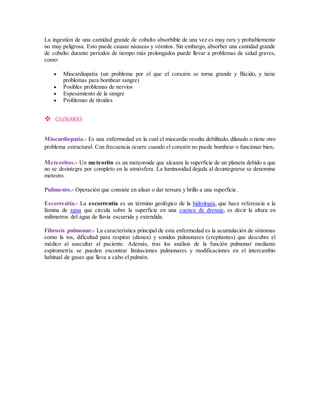 La ingestión de una cantidad grande de cobalto absorbible de una vez es muy rara y probablemente 
no muy peligrosa. Esto puede causar náuseas y vómitos. Sin embargo, absorber una cantidad grande 
de cobalto durante períodos de tiempo más prolongados puede llevar a problemas de salud graves, 
como: 
 Miocardiopatía (un problema por el que el corazón se torna grande y flácido, y tiene 
problemas para bombear sangre) 
 Posibles problemas de nervios 
 Espesamiento de la sangre 
 Problemas de tiroides 
 GLOSARIO: 
Miocardiopatía.- Es una enfermedad en la cual el miocardio resulta debilitado, dilatado o tiene otro 
problema estructural. Con frecuencia ocurre cuando el corazón no puede bombear o funcionar bien. 
Meteoritos.- Un meteorito es un meteoroide que alcanza la superficie de un planeta debido a que 
no se desintegra por completo en la atmósfera. La luminosidad dejada al desintegrarse se denomina 
meteoro. 
Pulimento.- Operación que consiste en alisar o dar tersura y brillo a una superficie. 
Escorrentía.- La escorrentía es un término geológico de la hidrología, que hace referencia a la 
lámina de agua que circula sobre la superficie en una cuenca de drenaje, es decir la altura en 
milímetros del agua de lluvia escurrida y extendida. 
Fibrosis pulmonar.- La característica principal de esta enfermedad es la acumulación de síntomas 
como la tos, dificultad para respirar (disnea) y sonidos pulmonares (crepitantes) que descubre el 
médico al auscultar al paciente. Además, tras los análisis de la función pulmonar mediante 
espirometría se pueden encontrar limitaciones pulmonares y modificaciones en el intercambio 
habitual de gases que lleva a cabo el pulmón. 
 