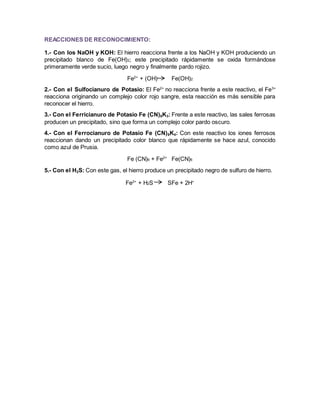 REACCIONES DE RECONOCIMIENTO: 
1.- Con los NaOH y KOH: El hierro reacciona frente a los NaOH y KOH produciendo un 
precipitado blanco de Fe(OH)2; este precipitado rápidamente se oxida formándose 
primeramente verde sucio, luego negro y finalmente pardo rojizo. 
Fe2+ + (OH) Fe(OH)2 
2.- Con el Sulfocianuro de Potasio: El Fe2+ no reacciona frente a este reactivo, el Fe3+ 
reacciona originando un complejo color rojo sangre, esta reacción es más sensible para 
reconocer el hierro. 
3.- Con el Ferricianuro de Potasio Fe (CN)6K3: Frente a este reactivo, las sales ferrosas 
producen un precipitado, sino que forma un complejo color pardo oscuro. 
4.- Con el Ferrocianuro de Potasio Fe (CN)6K4: Con este reactivo los iones ferrosos 
reaccionan dando un precipitado color blanco que rápidamente se hace azul, conocido 
como azul de Prusia. 
Fe (CN)6 + Fe2+ Fe(CN)6 
5.- Con el H2S: Con este gas, el hierro produce un precipitado negro de sulfuro de hierro. 
Fe2+ + H2S SFe + 2H+ 
 