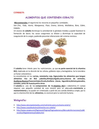CONSULTA 
ALIMENTOS QUE CONTIENEN COBALTO 
-Microminerales: el organismo los necesita en pequeñas cantidades. 
Son: Zinc, Yodo, Hierro, Manganeso, Flúor, Cromo, Selenio, Molibdeno, Boro, Cobre, 
Cobalto. 
Un exceso de cobalto disminuye la actividad de la glándula tiroidea y puede favorecer la 
formación de bocio; los vasos sanguíneos se dilatan y disminuye la capacidad de 
coagulación de la sangre, pudiendo presentar alteraciones del sistema nervioso. 
El cobalto tiene interés para los nutricionistas, ya que es parte esencial de la vitamina 
B12, implicada en la división de las células, glóbulos rojos y hemoglobina. Se lo considera 
un factor antianémico. 
Lo encontramos en las carnes, remolacha roja, higos,todos los alimentos que tengan 
alimentos rico en B12 ,cebollas,Almejas,hígado,ostra,vísceras de animales, 
Avellanas,Nueces,Pasas,Lentejas,Ciruela,Avellana ,Cacao, legumbres,lácteos,pescados, 
cereales, yema de huevos,entre otros 
El cobalto es uno de los componentes de la vitamina B12 o cobalamina. El cuerpo 
requiere una pequeña cantidad de este mineral para un adecuado crecimiento y 
mantenimiento y no puede ser sintetizado a partir de una comida dietética simple, por lo 
que la vitamina B12 de los alimentos, es esencial para la nutrición humana. 
Webgrafia: 
 http://www.naturopatamasdeu.com/nutrientes-para-una-buena-salud-ii/ 
 http://www.cosasdesalud.es/alimentos-con-cobalto/ 
 http://www.casapia.com/Paginacast/Paginas/Paginasdemenus/MenudeInformaciones/LosMi 
nerales/Oligoelementos/Cobalto.htm 
 