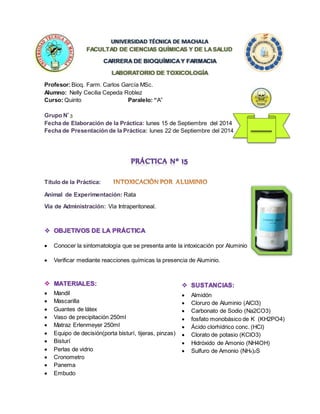 UNIVERSIDAD TÉCNICA DE MACHALA 
FACULTAD DE CIENCIAS QUÍMICAS Y DE LA SALUD 
CARRERA DE BIOQUÍMICA Y FARMACIA 
LABORATORIO DE TOXICOLOGÍA 
Profesor: Bioq. Farm. Carlos García MSc. 
Alumno: Nelly Cecilia Cepeda Roblez 
Curso: Quinto Paralelo: “A” 
Grupo Nº 3 
Fecha de Elaboración de la Práctica: lunes 15 de Septiembre del 2014 
Fecha de Presentación de la Práctica: lunes 22 de Septiembre del 2014 
Título de la Práctica: 
Animal de Experimentación: Rata 
Vía de Administración: Vía Intraperitoneal. 
 OBJETIVOS DE LA PRÁCTICA 
 Conocer la sintomatología que se presenta ante la intoxicación por Aluminio 
 Verificar mediante reacciones químicas la presencia de Aluminio. 
 MATERIALES: 
 Mandil 
 Mascarilla 
 Guantes de látex 
 Vaso de precipitación 250ml 
 Matraz Erlenmeyer 250ml 
 Equipo de decisión(porta bisturí, tijeras, pinzas) 
 Bisturí 
 Perlas de vidrio 
 Cronometro 
 Panema 
 Embudo 
10 
 SUSTANCIAS: 
 Almidón 
 Cloruro de Aluminio (AlCl3) 
 Carbonato de Sodio (Na2CO3) 
 fosfato monobásico de K (KH2PO4) 
 Ácido clorhídrico conc. (HCl) 
 Clorato de potasio (KClO3) 
 Hidróxido de Amonio (NH4OH) 
 Sulfuro de Amonio (NH4)2S 
 