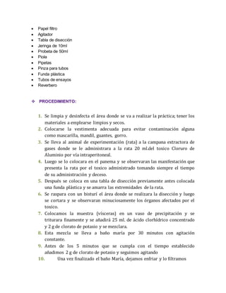  Papel filtro 
 Agitador 
 Tabla de disección 
 Jeringa de 10ml 
 Probeta de 50ml 
 Piola 
 Pipetas 
 Pinza para tubos 
 Funda plástica 
 Tubos de ensayos 
 Reverbero 
 PROCEDIMIENTO: 
1. Se limpia y desinfecta el área donde se va a realizar la práctica; tener los 
materiales a emplearse limpios y secos. 
2. Colocarse la vestimenta adecuada para evitar contaminación alguna 
como mascarilla, mandil, guantes, gorro. 
3. Se lleva al animal de experimentación (rata) a la campana extractora de 
gases donde se le administrara a la rata 20 ml.del toxico Cloruro de 
Aluminio por vía intraperitoneal. 
4. Luego se lo colocara en el panema y se observaran las manifestación que 
presenta la rata por el toxico administrado tomando siempre el tiempo 
de su administración y deceso. 
5. Después se coloca en una tabla de disección previamente antes colocada 
una funda plástica y se amarra las extremidades de la rata. 
6. Se raspara con un bisturí el área donde se realizara la disección y luego 
se cortara y se observaran minuciosamente los órganos afectados por el 
toxico. 
7. Colocamos la muestra (vísceras) en un vaso de precipitación y se 
triturara finamente y se añadirá 25 ml. de ácido clorhídrico concentrado 
y 2 g de clorato de potasio y se mezclara. 
8. Esta mezcla se lleva a baño maría por 30 minutos con agitación 
constante. 
9. Antes de los 5 minutos que se cumpla con el tiempo establecido 
añadimos 2 g de clorato de potasio y seguimos agitando 
10. Una vez finalizado el baño María, dejamos enfriar y lo filtramos 
 