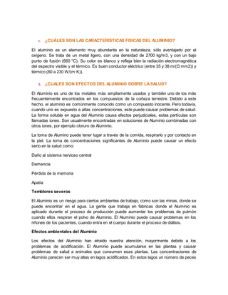 1. ¿CUÁLES SON LAS CARACTERISTICAS FISICAS DEL ALUMINIO? 
El aluminio es un elemento muy abundante en la naturaleza, sólo aventajado por el 
oxígeno. Se trata de un metal ligero, con una densidad de 2700 kg/m3, y con un bajo 
punto de fusión (660 °C). Su color es blanco y refleja bien la radiación electromagnética 
del espectro visible y el térmico. Es buen conductor eléctrico (entre 35 y 38 m/(Ω mm2)) y 
térmico (80 a 230 W/(m·K)). 
2. ¿CUALES SON EFECTOS DEL ALUMINIO SOBRE LA SALUD? 
El Aluminio es uno de los metales más ampliamente usados y también uno de los más 
frecuentemente encontrados en los compuestos de la corteza terrestre. Debido a este 
hecho, el aluminio es comúnmente conocido como un compuesto inocente. Pero todavía, 
cuando uno es expuesto a altas concentraciones, este puede causar problemas de salud. 
La forma soluble en agua del Aluminio causa efectos perjudiciales, estas partículas son 
llamadas iones. Son usualmente encontradas en soluciones de Aluminio combinadas con 
otros iones, por ejemplo cloruro de Aluminio. 
La toma de Alumino puede tener lugar a través de la comida, respirarlo y por contacto en 
la piel. La toma de concentraciones significantes de Aluminio puede causar un efecto 
serio en la salud como: 
Daño al sistema nervioso central 
Demencia 
Pérdida de la memoria 
Apatía 
Temblores severos 
El Aluminio es un riesgo para ciertos ambientes de trabajo, como son las minas, donde se 
puede encontrar en el agua. La gente que trabaja en fabricas donde el Aluminio es 
aplicado durante el proceso de producción puede aumentar los problemas de pulmón 
cuando ellos respiran el polvo de Aluminio. El Aluminio puede causar problemas en los 
riñones de los pacientes, cuando entra en el cuerpo durante el proceso de diálisis. 
Efectos ambientales del Aluminio 
Los efectos del Aluminio han atraido nuestra atención, mayormente debido a los 
problemas de acidificación. El Aluminio puede acumularse en las plantas y causar 
problemas de salud a animales que consumen esas plantas. Las concentraciones de 
Aluminio parecen ser muy altas en lagos acidificados. En estos lagos un número de peces 
 