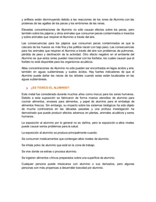 y anfibios están disminuyendo debido a las reacciones de los iones de Aluminio con las 
proteinas de las agallas de los peces y los embriones de las ranas. 
Elevadas concentraciones de Aluminio no sólo causan efectos sobre los peces, pero 
también sobre los pájaros y otros animales que consumen peces contaminados e insectos 
y sobre animales que respiran el Aluminio a través del aire. 
Las consecuencias para los pájaros que consumen peces contaminados es que la 
cáscara de los huevos es más fina y los pollitos nacen con bajo peso. Las consecuencias 
para los animales que respiran el Aluminio a través del aire son problemas de pulmones, 
pérdida de peso y declinación de la actividad. Otro efecto negativo en el ambiente del 
Aluminio es que estos iones pueden reaccionar con los fosfatos, los cuales causan que el 
fosfato no esté disponible para los organismos acuáticos. 
Altas concentraciones de Aluminio no sólo pueden ser encontrados en lagos ácidos y arie, 
también en aguas subterráneas y suelos ácidos. Hay fuertes indicadores de que el 
Aluminio puede dañar las raices de los árboles cuando estas están localizadas en las 
aguas subterráneas. 
3. ¿ES TOXICO EL ALUMINIO? 
Este metal fue considerado durante muchos años como inocuo para los seres humanos. 
Debido a esta suposición se fabricaron de forma masiva utensilios de aluminio para 
cocinar alimentos, envases para alimentos, y papel de aluminio para el embalaje de 
alimentos frescos. Sin embargo, su impacto sobre los sistemas biológicos ha sido objeto 
de mucha controversia en las décadas pasadas y una profusa investigación ha 
demostrado que puede producir efectos adversos en plantas, animales acuáticos y seres 
humanos. 
La exposición al aluminio por lo general no es dañina, pero la exposición a altos niveles 
puede causar serios problemas para la salud. 
La exposición al aluminio se produce principalmente cuando: 
Se consumen medicamentos que contengan altos niveles de aluminio. 
Se inhala polvo de aluminio que esté en la zona de trabajo. 
Se vive donde se extrae o procesa aluminio. 
Se ingieren alimentos cítricos preparados sobre una superficie de aluminio. 
Cualquier persona puede intoxicarse con aluminio o sus derivados, pero algunas 
personas son más propensas a desarrollar toxicidad por aluminio. 
 
