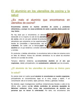 El aluminio en los utensilios de cocina y la 
salud 
¿Es malo el aluminio que encontramos en 
utensilios de cocina? 
Encontramos aluminio en muchos utensilios de cocina y productos 
alimenticios, y aunque no causa problemas de salud, a grandes dosis puede ser 
muy tóxico. 
No hay duda que si encontramos un elemento 
destacable en la mayoría no solo de los utensilios 
de cocina, sino en una gran variedad de productos 
alimenticios que compramos en los supermercados, 
tiendas de comestibles e hipermercados, ese es 
el aluminio. Sin contar con el famoso papel de 
aluminio con el que tendemos a envolver alimentos 
y comidas. 
En productos o bebidas alimenticias, lo encontramos tanto en latas de conserva como 
en latas de refresco. Incluso los animales domésticos no se salvan de encontrar 
aluminio en sus latas de comida. 
Tampoco debemos olvidarnos que encontramos aluminio en el aire que 
respiramos, debido principalmente a la contaminación ambiental que nos envuelve. 
¿El aluminio de los utensilios de cocina es tóxico para 
la salud? 
Es preciso tener en cuenta que el aluminio lo encontramos en nuestro organismo, 
principalmente en concentraciones bajas en la orina, sangre y tejidos. Y en 
concentración alta en el cerebro, tejido pulmonar, riñones y glándulas tiroideas. 
No obstante, según investigaciones científicas norteamericanas llevadas a cabo en los 
últimos años, parece que las células cerebrales de personas aquejadas de 
Alzheimer contienen cinco veces más concentraciones de aluminio que 
personas que no tienen la enfermedad. Por tanto, nos encontramos ante 
 