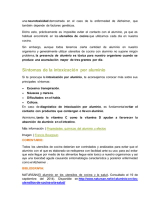 una neurotoxicidad demostrada en el caso de la enfermedad de Alzheimer, que 
también depende de factores genéticos. 
Dicho esto, prácticamente es imposible evitar el contacto con el aluminio, ya que es 
habitual encontrarlo en los utensilios de cocina que utilizamos cada día en nuestra 
cocina. 
Sin embargo, aunque todos tenemos cierta cantidad de aluminio en nuestro 
organismo y generalmente utilizar utensilios de cocina con aluminio no supone ningún 
problema, la presencia de aluminio es tóxica para nuestro organismo cuando se 
produce una acumulación mayor de tres gramos por día. 
Síntomas de la intoxicación por aluminio 
Si te preocupa la intoxicación por aluminio, te aconsejamos conocer más sobre sus 
principales síntomas: 
 Excesiva transpiración. 
 Náuseas y mareos. 
 Dificultades en el habla. 
 Cólicos. 
En caso de diagnóstico de intoxicación por aluminio, es fundamental evitar el 
contacto con productos que contengan o lleven aluminio. 
Asimismo, tanto la vitamina C como la vitamina D ayudan a favorecer la 
absorción de aluminio en el intestino. 
Más información | Propiedades químicas del aluminio y efectos 
Imagen | Francis Bourgouin 
COMENTARIO: 
Todos los utensilios de cocina deberían ser controlados y analizados para evitar que el 
aluminio con el que es elaborado se redisperse con facilidad ante su uso; para así evitar 
que este llegue por medio de los alimentos llegue este toxico a nuestro organismos y asi 
aya una toxicidad aguda causando sintomatología característica y posterior enfermedad 
como el Alzheimer . 
BIBLIOGRAFIA: 
NATURSAN.El aluminio en los utensilios de cocina y la salud. Consultado el 19 de 
septiembre del 2014). Disponible en:http://www.natursan.net/el-aluminio-en-los-utensilios- 
de-cocina-y-la-salud/ 
 