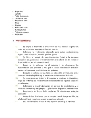  Papel filtro 
 Agitador 
 Tabla de disección 
 Jeringa de 10ml 
 Probeta de 50ml 
 Piola 
 Pipetas 
 Pinza para tubos 
 Funda plástica 
 Tubos de ensayos 
 Reverbero 
 PROCEDIMIENTO: 
13. Se limpia y desinfecta el área donde se va a realizar la práctica; 
tener los materiales a emplearse limpios y secos. 
14. Colocarse la vestimenta adecuada para evitar contaminación 
alguna como mascarilla, mandil, guantes, gorro. 
15. Se lleva al animal de experimentación (rata) a la campana 
extractora de gases donde se le administrara a la rata 15 ml. del toxico de 
ácido sulfúrico por vía intraperitoneal. 
16. Luego se lo colocara en el panema y se observaran las 
manifestación que presenta la rata por el toxico administrado tomando 
siempre el tiempo de su administración y deceso. 
17. Después se coloca en una tabla de disección previamente antes 
colocada una funda plástica y se amarra las extremidades de la rata. 
18. Se raspara con un bisturí el área donde se realizara la disección y 
luego se cortara y se observaran minuciosamente los órganos afectados 
por el toxico. 
19. Colocamos la muestra (vísceras) en un vaso de precipitación y se 
triturara finamente y se agregara 2 g de clorato de potasio y se mezclara. 
20. Esta mezcla se lleva a baño maría por 30 minutos con agitación 
constante. 
21. Antes de los 5 minutos que se cumpla con el tiempo establecido 
añadimos 2 g de clorato de potasio y seguimos agitando 
22. Una vez finalizado el baño María, dejamos enfriar y lo filtramos 
 