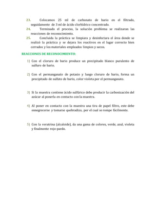 23. Colocamos 25 ml de carbonato de bario en el filtrado, 
seguidamente de 3 ml de ácido clorhídrico concentrado. 
24. Terminado el proceso, la solución problema se realizaran las 
reacciones de reconocimiento. 
25. Concluida la práctica se limpiara y desinfectara el área donde se 
realizó la práctica y se dejara los reactivos en el lugar correcto bien 
cerrados y los materiales empleados limpios y secos. 
REACCIONES DE RECONOCIMIENTO: 
1) Con el cloruro de bario produce un precipitado blanco purulento de 
sulfuro de bario. 
2) Con el permanganato de potasio y luego cloruro de bario, forma un 
precipitado de sulfato de bario, color violeta por el permanganato. 
3) Si la muestra contiene ácido sulfúrico debe producir la carbonización del 
azúcar al ponerla en contacto con la muestra. 
4) Al poner en contacto con la muestra una tira de papel filtro, este debe 
ennegrecerse y tomarse quebradizo, por el cual se rompe fácilmente. 
5) Con la veratrina (alcaloide), da una gama de colores, verde, azul, violeta 
y finalmente rojo-pardo. 
 