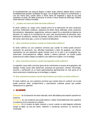 Si accidentalmente una persona llegara a ingerir ácido sulfúrico deberá darse a tomar 
inmediatamente grandes cantidades de agua, con el objeto de reducir la concentración, y 
una vez hecho esto, puede darse a tomar leche de magnesia o agua de cal para 
neutralizar el ácido. No debe provocarse el vómito ni hacer lavado de estómago. Deberá 
recibir atención médica inmediata. 
7. ¿Cuales son usos del ácido del ácido sulfúrico? 
El ácido sulfúrico es usado como materia prima en la fabricación de otros productos 
químicos, fertilizantes sintéticos, explosivos de nitrato, fibras artificiales, tintes, productos 
farmacéuticos, detergentes, pegamentos, pinturas y papel. Es un electrolito en baterías de 
almacén. Es usado en la manufactura de cuero, piel, procesamiento de alimentos, lana, 
fabricación de plásticos, refinado de petróleo, lavado y baño de metales, en las industrias 
del uranio, para secar gas, y como un reactivo de laboratorio. 
8. ¿Que reacciones produce cuando se inhala ácido sulfúrico? 
El ácido sulfúrico es una sustancia corrosiva que cuando se inhala puede provocar 
sensación de quemazón, tos, dificultad respiratoria y dolor de garganta. Los efectos 
respiratorios de una exposición aguda incluyen picor en la nariz y en la garganta, tos, 
estornudos, broncoespasmos reflejos, disnea y edema pulmonar. La muerte puede 
producirse por súbito colapso circulatorio o por edema en la glotis o en el esófago. 
9. ¿Que reacciones produce cuando hay Ingestión ácido sulfúrico? 
La ingestión causa daño corrosivo grave de las membranas mucosas de la garganta y del 
esófago. Puede causar dolor abdominal, sensación de quemazón, vómitos, hemorragia, 
necrosis y perforación en el tracto gastrointestinal (generalmente en más grave en el 
tracto estomacal e intestinal que en el esófago) y colapso. 
10. Que reacciones produce cuando hay Contacto con la piel y el ácido sulfúrico? 
El ácido sulfúrico es una sustancia corrosiva que cuando entra en contacto con la piel 
puede provocar dolor, enrojecimiento y quemaduras cutáneas graves que pueden 
retrasarse en su aparición. 
 
Opresión: es la sensación de estar sofocado, tener dificultades para respirar (opresión en 
el pecho) 
Corrosiva :es una sustancia que puede destruir o dañar irreversiblemente otra superficie 
o sustancia con la cual entra en contacto. 
Necrosis: Es la muerte de tejido corporal y ocurre cuando no está llegando suficiente 
sangre al tejido, ya sea por lesión, radiación o sustancias químicas. La necrosis es 
irreversible. 
 