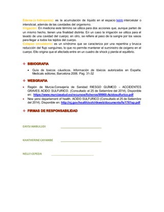 Edema (o hidropesía): es la acumulación de líquido en el espacio tejido intercelular o 
intersticial, además de las cavidades del organismo. 
Irrigación: En medicina este término se utiliza para dos acciones que, aunque parten de 
un mismo hecho, tienen una finalidad distinta. En un caso la irrigación se utiliza para el 
lavado de una cavidad del cuerpo; en otro, se refiere al paso de la sangre por los vasos 
para llegar a todos los tejidos del cuerpo. 
Colapso circulatorio: es un síndrome que se caracteriza por una repentina y brusca 
reducción del flujo sanguíneo, lo que no permite mantener el suministro de oxígeno en el 
cuerpo. Ello origina que el afectado entre en un cuadro de shock y pierda el equilibrio. 
 
 Guía de toxicos cáusticos. Información de tóxicos autorizados en España. 
Medicals editores; Barcelona 2006. Pag. 31-32 
 
 Región de Murcia.Consejería de Sanidad RIESGO QUÍMICO - ACCIDENTES 
GRAVES ACIDO SULFURICO. (Consultado el 25 de Setiembre del 2014). Disponible 
en: https://www.murciasalud.es/recursos/ficheros/99960-Acidosulfurico.pdf 
 New yersi departament of health. ACIDO SULFURICO (Consultado el 25 de Setiembre 
del 2014). Disponible en: http://nj.gov/health/eoh/rtkweb/documents/fs/1761sp.pdf 
 
DAYSI AMBULUDI ___________________________ 
KHATHERINE CAYAMBE ___________________________ 
NELLY CEPEDA ____________________________ 
 