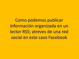 Como podemos publicar 
información organizada en un 
lector RSS; atreves de una red 
social en este caso Facebook 
 