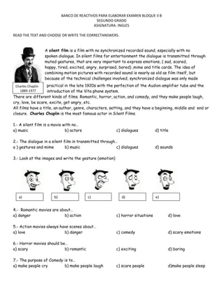 BANCO DE REACTIVOS PARA ELABORAR EXAMEN BLOQUE II B
SEGUNDO GRADO
ASIGNATURA: INGLES
READ THE TEXT AND CHOOSE OR WRITE THE CORRECTANSWERS.
A silent film is a film with no synchronized recorded sound, especially with no
spoken dialogue. In silent films for entertainment the dialogue is transmitted through
muted gestures, that are very important to express emotions, ( sad, scared,
happy, tired, excited, angry, surprised, bored) ,mime and title cards. The idea of
combining motion pictures with recorded sound is nearly as old as film itself, but
because of the technical challenges involved, synchronized dialogue was only made
practical in the late 1920s with the perfection of the Audion amplifier tube and the
introduction of the Vita phone system.
There are different kinds of films. Romantic, horror, action, and comedy, and they make people laugh,
cry, love, be scare, excite, get angry, etc.
All films have a title, an author, genre, characters, setting, and they have a beginning, middle and end or
closure. Charles Chaplin is the most famous actor in Silent Films.
Charles Chaplin
1889-1977

1.- A silent film is a movie with no…
a) music
b) actors

c) dialogues

2.- The dialogue in a silent film in transmitted through…
a ) gestures and mime
b) music
c) dialogues

d) title

d) sounds

3.- Look at the images and write the gesture (emotion)

a)

b)

c)

d)

e)

4.- Romantic movies are about…
a) danger
b) action

c) horror situations

d) love

5.- Action movies always have scenes about…
a) love
b) danger

c) comedy

d) scary emotions

6.- Horror movies should be…
a) scary
b) romantic

c) exciting

d) boring

7.- The purpose of Comedy is to…
a) make people cry
b) make people laugh

c) scare people

d)make people sleep

 