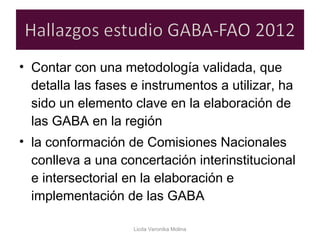 • Contar con una metodología validada, que
detalla las fases e instrumentos a utilizar, ha
sido un elemento clave en la elaboración de
las GABA en la región
• la conformación de Comisiones Nacionales
conlleva a una concertación interinstitucional
e intersectorial en la elaboración e
implementación de las GABA
Licda Veronika Molina
 