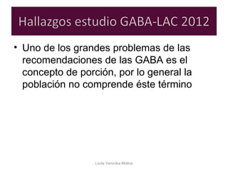 • Uno de los grandes problemas de las
recomendaciones de las GABA es el
concepto de porción, por lo general la
población no comprende éste término
Licda Veronika Molina
 