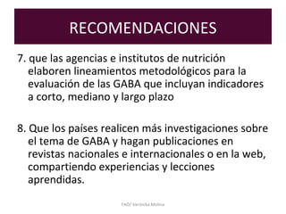 RECOMENDACIONES
7. que las agencias e institutos de nutrición
elaboren lineamientos metodológicos para la
evaluación de las GABA que incluyan indicadores
a corto, mediano y largo plazo
8. Que los países realicen más investigaciones sobre
el tema de GABA y hagan publicaciones en
revistas nacionales e internacionales o en la web,
compartiendo experiencias y lecciones
aprendidas.
FAO/ Verónika Molina
 