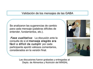 Validación de los mensajes de las GABA
Se analizaron las sugerencias de cambio
para cada mensaje (palabras difíciles de
entender, fundamentos, etc.).
Fase cualitativa: La discusión ante la
consulta de si el mensaje elegido era
fácil o difícil de cumplir por cada
participante aportó valiosos comentarios,
considerados en la versión final.
Las discusiones fueron grabadas y entregadas al
Depto. de Alimentos y Nutrición del MINSAL
 