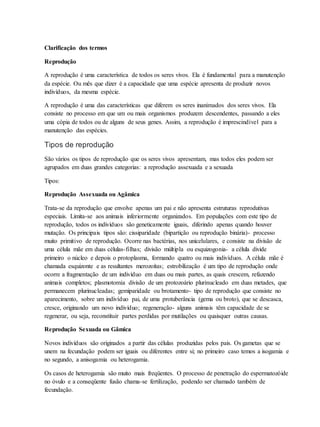 Clarificação dos termos
Reprodução
A reprodução é uma característica de todos os seres vivos. Ela é fundamental para a manutenção
da espécie. Ou mês que dizer é a capacidade que uma espécie apresenta de produzir novos
indivíduos, da mesma espécie.
A reprodução é uma das características que diferem os seres inanimados dos seres vivos. Ela
consiste no processo em que um ou mais organismos produzem descendentes, passando a eles
uma cópia de todos ou de alguns de seus genes. Assim, a reprodução é imprescindível para a
manutenção das espécies.
Tipos de reprodução
São vários os tipos de reprodução que os seres vivos apresentam, mas todos eles podem ser
agrupados em duas grandes categorias: a reprodução assexuada e a sexuada
Tipos:
Reprodução Assexuada ou Agâmica
Trata-se da reprodução que envolve apenas um pai e não apresenta estruturas reprodutivas
especiais. Limita-se aos animais inferiormente organizados. Em populações com este tipo de
reprodução, todos os indivíduos são geneticamente iguais, diferindo apenas quando houver
mutação. Os principais tipos são: cissiparidade (bipartição ou reprodução binária)- processo
muito primitivo de reprodução. Ocorre nas bactérias, nos unicelulares, e consiste na divisão de
uma célula mãe em duas células-filhas; divisão múltipla ou esquizogonia- a célula divide
primeiro o núcleo e depois o protoplasma, formando quatro ou mais indivíduos. A célula mãe é
chamada esquizonte e as resultantes merozoítas; estrobilização é um tipo de reprodução onde
ocorre a fragmentação de um indivíduo em duas ou mais partes, as quais crescem, refazendo
animais completos; plasmotomia divisão de um protozoário plurinucleado em duas metades, que
permanecem plurinucleadas; gemiparidade ou brotamento- tipo de reprodução que consiste no
aparecimento, sobre um indivíduo pai, de uma protuberância (gema ou broto), que se descasca,
cresce, originando um novo indivíduo; regeneração- alguns animais têm capacidade de se
regenerar, ou seja, reconstituir partes perdidas por mutilações ou quaisquer outras causas.
Reprodução Sexuada ou Gâmica
Novos indivíduos são originados a partir das células produzidas pelos pais. Os gametas que se
unem na fecundação podem ser iguais ou diferentes entre si; no primeiro caso temos a isogamia e
no segundo, a anisogamia ou heterogamia.
Os casos de heterogamia são muito mais freqüentes. O processo de penetração do espermatozóide
no óvulo e a conseqüente fusão chama-se fertilização, podendo ser chamado também de
fecundação.
 