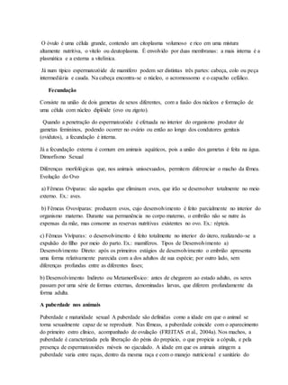 O óvulo é uma célula grande, contendo um citoplasma volumoso e rico em uma mistura
altamente nutritiva, o vitelo ou deutoplasma. É envolvido por duas membranas: a mais interna é a
plasmática e a externa a vitelínica.
Já num típico espermatozóide de mamífero podem ser distintas três partes: cabeça, colo ou peça
intermediária e cauda. Na cabeça encontra-se o núcleo, o acromossomo e o capucho cefálico.
Fecundação
Consiste na união de dois gametas de sexos diferentes, com a fusão dos núcleos e formação de
uma célula com núcleo diplóide (ovo ou zigoto).
Quando a penetração do espermatozóide é efetuada no interior do organismo produtor de
gametas femininos, podendo ocorrer no ovário ou então ao longo dos condutores genitais
(ovidutos), a fecundação é interna.
Já a fecundação externa é comum em animais aquáticos, pois a união dos gametas é feita na água.
Dimorfismo Sexual
Diferenças morfológicas que, nos animais unissexuados, permitem diferenciar o macho da fêmea.
Evolução do Ovo
a) Fêmeas Ovíparas: são aquelas que eliminam ovos, que irão se desenvolver totalmente no meio
externo. Ex.: aves.
b) Fêmeas Ovovíparas: produzem ovos, cujo desenvolvimento é feito parcialmente no interior do
organismo materno. Durante sua permanência no corpo materno, o embrião não se nutre às
expensas da mãe, mas consome as reservas nutritivas existentes no ovo. Ex.: répteis.
c) Fêmeas Vivíparas: o desenvolvimento é feito totalmente no interior do útero, realizando-se a
expulsão do filho por meio do parto. Ex.: mamíferos. Tipos de Desenvolvimento a)
Desenvolvimento Direto: após os primeiros estágios de desenvolvimento o embrião apresenta
uma forma relativamente parecida com a dos adultos de sua espécie; por outro lado, sem
diferenças profundas entre as diferentes fases;
b) Desenvolvimento Indireto ou Metamorfósico: antes de chegarem ao estado adulto, os seres
passam por uma série de formas externas, denominadas larvas, que diferem profundamente da
forma adulta.
A puberdade nos animais
Puberdade e maturidade sexual A puberdade são definidas como a idade em que o animal se
torna sexualmente capaz de se reproduzir. Nas fêmeas, a puberdade coincide com o aparecimento
do primeiro estro clínico, acompanhado de ovulação (FREITAS et al., 2004a). Nos machos, a
puberdade é caracterizada pela liberação do pénis do prepúcio, o que propicia a cópula, e pela
presença de espermatozoides móveis no ejaculado. A idade em que os animais atingem a
puberdade varia entre raças, dentro da mesma raça e com o manejo nutricional e sanitário do
 