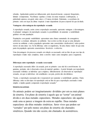 rebanho. Apuberdade poderá ser influenciada pelo desenvolvimento corporal, fotoperíodo,
latitude e temperatura. Nas fêmeas caprinas e ovinas de zonas tropicais e subtropicais, a
puberdade aparece, em geral, entre cinco e 12 meses de idade. Entretanto, a ocorrência do
primeiro estro em raças de climas tropicais é mais dependente do peso corporal do que da idade.
Vantagens e desvantagens da reprodução sexuada
A reprodução sexuada, assim como a reprodução assexuada, apresenta vantagens e desvantagens.
A principal vantagem da reprodução sexuada é a possibilidade de aumentar a variabilidade
genética em uma população.
Populações com grande variabilidade apresentam uma chance aumentada de conseguirem
sobreviver a eventuais alterações no ambiente. Isso se deve ao fato de que se uma alteração
ocorrer no ambiente e toda a população apresentar uma característica desfavorável, todos podem
morrer de uma única vez. Se há diferença entre os organismos, há uma chance maior de que uma
parte da população apresente características favoráveis e sobreviva.
Uma desvantagem do processo sexuado em relação ao assexuado está no fato de que esse tipo de
reprodução é muito mais complexo, lento e envolve maior custo energético para o organismo.
Diferenças entre reprodução sexuada e assexuada
A reprodução assexuada difere da sexuada, pois no primeiro caso não há o envolvimento de
gametas, portanto, não é observada a troca de material genético. A prole formada por reprodução
assexuada é idêntica ao indivíduo que a originou, diferentemente do observado na reprodução
sexuada, em que os indivíduos são semelhantes aos pais, porém não são idênticos.
"Assim, a reprodução assexuada não é responsável por aumentar a variabilidade genética. Outra
diferença entre os dois tipos de reprodução está no fato de que a reprodução assexuada é mais
simples e rápida quando comparada à reprodução sexuada."
Simetria nos animais
Os animais podem ser imaginariamente divididos por um ou mais planos
de simetria. Um plano de simetria é aquele que ao “cortar” um animal
divide-o em duas metades especulares. Metades especulares são aquelas
onde uma se parece a imagem da outra no espelho. Duas metades
especulares são ditas metades simétricas. Seres vivos que podem ser
“cortados” por pelo menos um plano de simetria são chamados
simétricos. Quando isto não ocorre, são chamados de assimétricos.
 