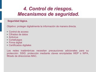 4. Control de riesgos.
            Mecanismos de seguridad.
Seguridad lógica.

Objetivo: proteger digitalmente la información de manera directa.

●   Control de acceso
●   Cifrados de datos
●   Antivirus
●   Cortafuegos
●   Firma digital
●   Certificados digitales

Las redes inalámbricas necesitan precauciones adicionales para su
protección: SSID, protección mediante claves encriptadas WEP o WPA,
filtrado de direcciones MAC.
 