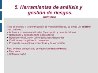 5. Herramientas de análisis y
            gestión de riesgos.
                                Auditoria.


Tras el análisis y la identificación de vulnerabilidades, se emite un informe
que contiene:
● Activos y procesos analizados (descripción y características)

● Relaciones y dependencias entre activos

● Relación y evaluación vulnerabilidades detectadas

● Verificación cumplimiento normativa

● Propuesta de medidas preventivas y de corrección




Para evaluar la seguridad se necesitan herramientas:
● Manuales

● Software CAAT
 