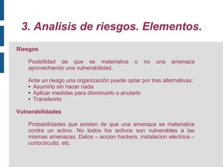 3. Analisis de riesgos. Elementos.
Riesgos

    Posibilidad de que se materialice         o   no   una   amenaza
    aprovechando una vulnerabilidad.

    Ante un riesgo una organización puede optar por tres alternativas:
    ● Asumirlo sin hacer nada

    ● Aplicar medidas para disminuirlo o anularlo

    ● Transferirlo




Vulnerabilidades

    Probabilidades que existen de que una amenaza se materialice
    contra un activo. No todos los activos son vulnerables a las
    mismas amenazas. Datos – accion hackers, instalacion electrica –
    cortocircuito, etc.
 